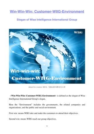 Win-Win-Win: Customer-WIIG-Environment
Slogan of Wise Intelligence International Group
since the creation 2014 2014
《Win-Win-Win: Customer-WIIG-Environment》is deﬁned as the slogan of Wise
Intelligence International Group's slogan.
Here the “Environment” includes the governments, the related companies and
organizations, and the public and social environment.
First win: means WIIG take and make the customers to attend their objectives.
Second win: means WIIG reach our group objectives.
1
 