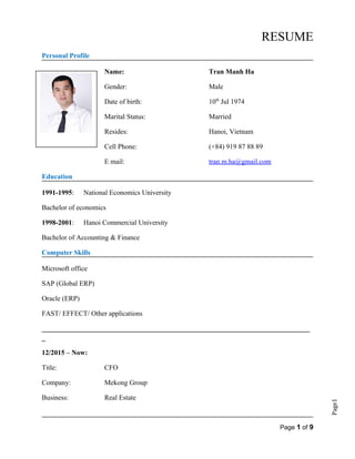 Page1
RESUME
Personal Profile
Name: Tran Manh Ha
Gender: Male
Date of birth: 10th
Jul 1974
Marital Status: Married
Resides: Hanoi, Vietnam
Cell Phone: (+84) 919 87 88 89
E mail: tran.m.ha@gmail.com
Education
1991-1995: National Economics University
Bachelor of economics
1998-2001: Hanoi Commercial University
Bachelor of Accounting & Finance
Computer Skills
Microsoft office
SAP (Global ERP)
Oracle (ERP)
FAST/ EFFECT/ Other applications
_____________________________________________________________________________
_
12/2015 – Now:
Title: CFO
Company: Mekong Group
Business: Real Estate
Page 1 of 9
 