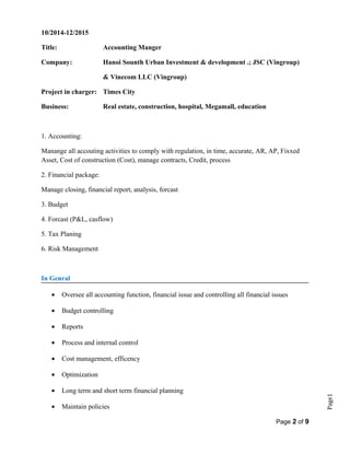 Page1
10/2014-12/2015
Title: Accounting Manger
Company: Hanoi Sounth Urban Investment & development .; JSC (Vingroup)
& Vinecom LLC (Vingroup)
Project in charger: Times City
Business: Real estate, construction, hospital, Megamall, education
1. Accounting:
Manange all accouting activities to comply with regulation, in time, accurate, AR, AP, Fixxed
Asset, Cost of construction (Cost), manage contracts, Credit, process
2. Financial package:
Manage closing, financial report, analysis, forcast
3. Budget
4. Forcast (P&L, casflow)
5. Tax Planing
6. Risk Management
In Genral
• Oversee all accounting function, financial issue and controlling all financial issues
• Budget controlling
• Reports
• Process and internal control
• Cost management, efficency
• Optimization
• Long term and short term financial planning
• Maintain policies
Page 2 of 9
 