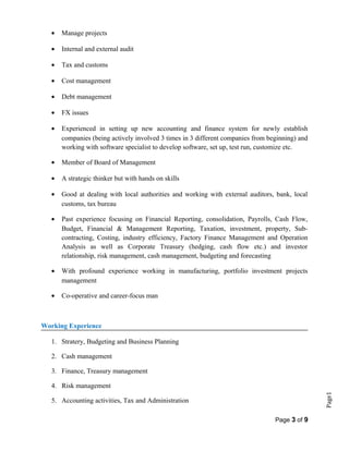 Page1
• Manage projects
• Internal and external audit
• Tax and customs
• Cost management
• Debt management
• FX issues
• Experienced in setting up new accounting and finance system for newly establish
companies (being actively involved 3 times in 3 different companies from beginning) and
working with software specialist to develop software, set up, test run, customize etc.
• Member of Board of Management
• A strategic thinker but with hands on skills
• Good at dealing with local authorities and working with external auditors, bank, local
customs, tax bureau
• Past experience focusing on Financial Reporting, consolidation, Payrolls, Cash Flow,
Budget, Financial & Management Reporting, Taxation, investment, property, Sub-
contracting, Costing, industry efficiency, Factory Finance Management and Operation
Analysis as well as Corporate Treasury (hedging, cash flow etc.) and investor
relationship, risk management, cash management, budgeting and forecasting
• With profound experience working in manufacturing, portfolio investment projects
management
• Co-operative and career-focus man
Working Experience
1. Stratery, Budgeting and Business Planning
2. Cash management
3. Finance, Treasury management
4. Risk management
5. Accounting activities, Tax and Administration
Page 3 of 9
 