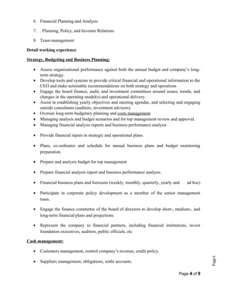 Page1
6. Financial Planning and Analysis
7. . Planning, Policy, and Investor Relations
8. Team management
Detail working experience
Strategy, Budgeting and Business Planning:
• Assess organizational performance against both the annual budget and company’s long-
term strategy.
• Develop tools and systems to provide critical financial and operational information to the
CEO and make actionable recommendations on both strategy and operations
• Engage the board finance, audit, and investment committees around issues, trends, and
changes in the operating model(s) and operational delivery.
• Assist in establishing yearly objectives and meeting agendas, and selecting and engaging
outside consultants (auditors, investment advisors).
• Oversee long-term budgetary planning and costs management
• Managing analysis and budget scenarios and for top management review and approval.
• Managing financial analysis reports and business performance analysis
• Provide financial inputs in strategic and operational plans.
• Plans, co-ordinates and schedule for annual business plans and budget monitoring
preparation.
• Prepare and analysis budget for top management
• Prepare financial analysis report and business performance analysis.
• Financial business plans and forecasts (weekly, monthly, quarterly, yearly and ad hoc)
• Participate in corporate policy development as a member of the senior management
team.
• Engage the finance committee of the board of directors to develop short-, medium-, and
long-term financial plans and projections.
• Represent the company to financial partners, including financial institutions, invest
foundation executives, auditors, public officials, etc
Cash management:
• Customers management, control company’s revenue, credit policy.
• Suppliers management, obligations, settle accounts.
Page 4 of 9
 