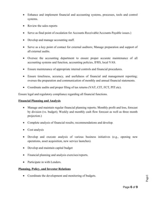 Page1
• Enhance and implement financial and accounting systems, processes, tools and control
systems.
• Review the sales reports
• Serve as final point of escalation for Accounts Receivable/Accounts Payable issues.)
• Develop and manage accounting staff.
• Serve as a key point of contact for external auditors; Manage preparation and support of
all external audits.
• Oversee the accounting department to ensure proper accurate maintenance of all
accounting systems and function, accounting policies, IFRS, local VAS.
• Ensure maintenance of appropriate internal controls and financial procedures.
• Ensure timeliness, accuracy, and usefulness of financial and management reporting;
oversee the preparation and communication of monthly and annual financial statements.
• Coordinate audits and proper filing of tax returns (VAT, CIT, FCT, PIT.etc).
Ensure legal and regulatory compliance regarding all financial functions.
Financial Planning and Analysis
• Manage and maintain regular financial planning reports; Monthly profit and loss, forecast
by division (vs. budget); Weekly and monthly cash flow forecast as well as three month
projection.)
• Complete analysis of financial results; recommendations and develop.
• Cost analysis
• Develop and execute analysis of various business initiatives (e.g., opening new
operations, asset acquisition, new service launches).
• Develop and maintain capital budget
• Financial planning and analysis exercises/reports.
• Participate in with Lenders.
Planning, Policy, and Investor Relations
• Coordinate the development and monitoring of budgets.
Page 6 of 9
 