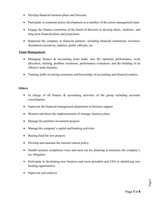Page1
• Develop financial business plans and forecasts.
• Participate in corporate policy development as a member of the senior management team.
• Engage the finance committee of the board of directors to develop short-, medium-, and
long-term financial plans and projections.
• Represent the company to financial partners, including financial institutions, investors,
foundation executives, auditors, public officials, etc.
Team Management:
• Managing finance & accounting team make sure the optimum performance, work
allocation, training, problem resolution, performance evaluation, and the building of an
effective team dynamic.
• Training staffs on raising awareness and knowledge of accounting and financial matters.
Others
• In charge of all finance & accounting activities of the group including accounts
consolidation
• Supervise the financial management department in business support
• Monitor and direct the implementation of strategic business plans
• Manage the portfolio investment projects
• Manage the company’s capital and banking activities
• Raising fund for new projects
• Develop and maintain the internal control policy
• Handle taxation compliance issue and carry out tax planning to minimize the company’s
tax obligation
• Participate in developing new business and assist president and CEO in identifying new
funding opportunities
• Supervise cost analysis
Page 7 of 9
 