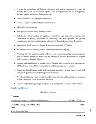 Page1
• Oversee the compilation of financial statements and various management reports in
monthly basis such as production reports, cash flow projection ect for management
decision making and acquire funding purposes
• Assess the benefits of all prospective contracts
• Oversee accounts payable and accounts receivable
• Monitoring bank activities
• Managing optimal inventory and fixed assets
• Collaborate with a hundred of suppliers, contractors, local authorities, facilitate the
construction of factory, installation of machinery, trial run, operation and project
management, recruitment, training and setting up for finance & accounting department
• Responsible for all aspects of finance & accounting activities in Vietnam
• Set up financial & accounting system for newly established company
• Assisting the CEO and divisional president to assess organizational performance against
both the annual budget and make sure the company’s financial performance is aligned
with company’s financial objectives
• Develop tools and systems to provide critical financial and operational information to the
CEO and make actionable recommendations on both strategy and operations
• Engage the board finance, audit, and investment committees around issues, trends and
changes in operating model(s) and operational delivery
• Assist in establishing yearly objectives and meeting agendas, and selecting and engaging
outside consultants (audit, investment advisors)
• Oversee long term budgetary planning and costs management in aligned with company
Employment History
(The Most Recently)
Vingroup
Accounting Manager (Real estate and e-commerce) 10/2014-12/2015
ThienPhu Group / TMT Motor JSC 2010-
2014
Chief Finance Officer
Page 8 of 9
 