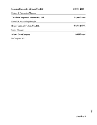 Page1
Samsung Electronics Vietnam Co., Ltd 3/2008 - 2009
Finance & Accounting Manager
Toyo Ink Compounds Vietnam Co., Ltd. 5/2006-3/2008
Finance & Accounting Manager
Regent Garment Factory Co., Ltd. 9/2004-5/2006
Senior Manager
A State Own Company 10/1995-2004
In Charge of A/R
Page 9 of 9
 