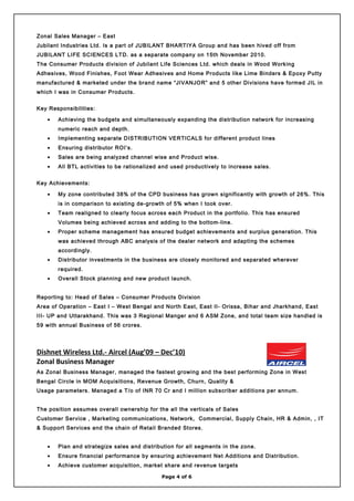 Zonal Sales Manager – East
Jubilant Industries Ltd. Is a part of JUBILANT BHARTIYA Group and has been hived off from
JUBILANT LIFE SCIENCES LTD. as a separate company on 15th November 2010.
The Consumer Products division of Jubilant Life Sciences Ltd. which deals in Wood Working
Adhesives, Wood Finishes, Foot Wear Adhesives and Home Products like Lime Binders & Epoxy Putty
manufactured & marketed under the brand name “JIVANJOR” and 5 other Divisions have formed JIL in
which I was in Consumer Products.
Key Responsibilities:
• Achieving the budgets and simultaneously expanding the distribution network for increasing
numeric reach and depth.
• Implementing separate DISTRIBUTION VERTICALS for different product lines
• Ensuring distributor ROI’s.
• Sales are being analyzed channel wise and Product wise.
• All BTL activities to be rationalized and used productively to increase sales.
Key Achievements:
• My zone contributed 38% of the CPD business has grown significantly with growth of 26%. This
is in comparison to existing de-growth of 5% when I took over.
• Team realigned to clearly focus across each Product in the portfolio. This has ensured
Volumes being achieved across and adding to the bottom-line.
• Proper scheme management has ensured budget achievements and surplus generation. This
was achieved through ABC analysis of the dealer network and adapting the schemes
accordingly.
• Distributor investments in the business are closely monitored and separated wherever
required.
• Overall Stock planning and new product launch.
Reporting to: Head of Sales – Consumer Products Division
Area of Operation – East I – West Bengal and North East, East II- Orissa, Bihar and Jharkhand, East
III- UP and Uttarakhand. This was 3 Regional Manger and 6 ASM Zone, and total team size handled is
59 with annual Business of 56 crores.
Dishnet Wireless Ltd.- Aircel (Aug’09 – Dec’10)
Zonal Business Manager
As Zonal Business Manager, managed the fastest growing and the best performing Zone in West
Bengal Circle in MOM Acquisitions, Revenue Growth, Churn, Quality &
Usage parameters. Managed a T/o of INR 70 Cr and I million subscriber additions per annum.
The position assumes overall ownership for the all the verticals of Sales
Customer Service , Marketing communications, Network, Commercial, Supply Chain, HR & Admin, , IT
& Support Services and the chain of Retail Branded Stores.
• Plan and strategize sales and distribution for all segments in the zone.
• Ensure financial performance by ensuring achievement Net Additions and Distribution.
• Achieve customer acquisition, market share and revenue targets
Page 4 of 6
 