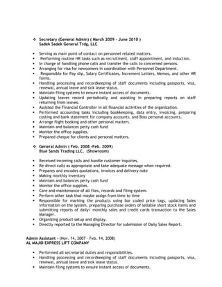  Secretary (General Admin) ( March 2009 – June 2010 )
Sadek Sadek General Trdg. LLC
 Serving as main point of contact on personnel related matters.
 Performing routine HR tasks such as recruitment, staff appointment, and induction.
 In charge of handling phone calls and transfer the calls to concerned persons.
 Arranging for visa for newcomers in coordination with Personnel Department.
 Responsible for Pay slip, Salary Certificates, Increment Letters, Memos, and other HR
forms.
 Handling processing and recordkeeping of staff documents including passports, visa,
renewal, annual leave and sick leave status.
 Maintain filing systems to ensure instant access of documents.
 Updating leaves record periodically and assisting in preparing reports on staff
returning from leaves.
 Assisted the Financial Controller in all financial activities of the organization.
 Performed accounting tasks including bookkeeping, data entry, invoicing, preparing
costing and bank statement for company accounts, and Boss personal accounts.
 Arrange flight booking and other personal matters.
 Maintain and balances petty cash fund
 Monitor the office supplies.
 Prepared cheque for clients and personal matters.
 General Admin ( Feb. 2008 -Feb. 2009)
Blue Sands Trading LLC. (Showroom)
 Received incoming calls and handle customer inquiries.
 Re-direct calls as appropriate and take adequate message when required.
 Prepares and encodes quotations, invoices and delivery note
 Making monthly inventory
 Maintain and balances petty cash fund
 Monitor the office supplies.
 Care and maintenance of all files, records and filing system.
 Perform other task that maybe assign from time to time
 Responsible for marking the products using bar coded price tags, updating Sales
information on the system, preparing purchase orders of sellable short stock items and
submitting reports of daily/ monthly sales and credit cards transaction to the Sales
Manager.
 Organizing product setup and display.
 Directly reported to the Managing Director for submission of Daily Sales Report.
Admin Assistant - (Nov. 14, 2007 – Feb. 14, 2008)
AL MAJID EXPRESS LIFT COMPANY
 Performed all secretarial duties and responsibilities.
 Handling processing and recordkeeping of staff documents including passports, visa,
renewal, annual leave and sick leave status.
 Maintain filing systems to ensure instant access of documents.
 