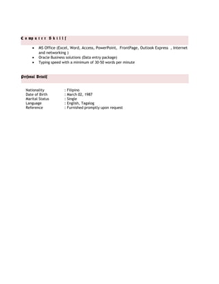 C o mp u t e r S k i l l s
Personal Details
• MS Office (Excel, Word, Access, PowerPoint, FrontPage, Outlook Express , Internet
and networking )
• Oracle Business solutions (Data entry package)
• Typing speed with a minimum of 30-50 words per minute
Nationality : Filipino
Date of Birth : March 02, 1987
Marital Status : Single
Language : English, Tagalog
Reference : Furnished promptly upon request
 
