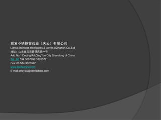联发不锈钢管阀业(庆云)有限公司
Lianfa Stainless steel pipes & valves (QingYun)Co.,Ltd
地址:山东省庆云县德庆路一号
Add:No.1 Deqing Rd,QingYun City Shandong of China
Tel: 86 534 3667999 3326577
Fax: 86 534 3325522
www.lianfachina.com
E-mail:andy.su@lianfachina.com
