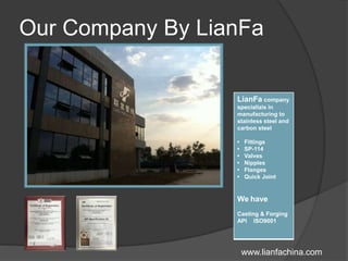 Our Company By LianFa
LianFa company
specializis in
manufacturing to
stainless steel and
carbon steel
• Fittings
• SP-114
• Valves
• Nipples
• Flanges
• Quick Joint
We have
Casting & Forging
API ISO9001
www.lianfachina.com
