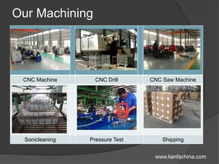 Our Machining
CNC Machine CNC Drill CNC Saw Machine
Sonicleaning Pressure Test Shipping
www.lianfachina.com