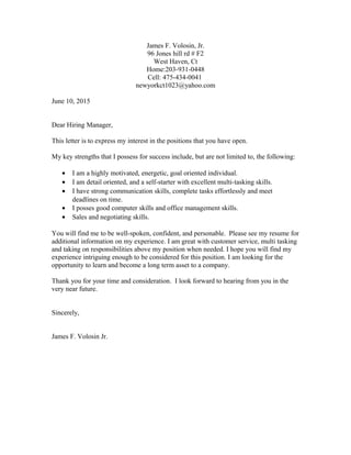 James F. Volosin, Jr.
96 Jones hill rd # F2
West Haven, Ct
Home:203-931-0448
Cell: 475-434-0041
newyorkct1023@yahoo.com
June 10, 2015
Dear Hiring Manager,
This letter is to express my interest in the positions that you have open.
My key strengths that I possess for success include, but are not limited to, the following:
• I am a highly motivated, energetic, goal oriented individual.
• I am detail oriented, and a self-starter with excellent multi-tasking skills.
• I have strong communication skills, complete tasks effortlessly and meet
deadlines on time.
• I posses good computer skills and office management skills.
• Sales and negotiating skills.
You will find me to be well-spoken, confident, and personable. Please see my resume for
additional information on my experience. I am great with customer service, multi tasking
and taking on responsibilities above my position when needed. I hope you will find my
experience intriguing enough to be considered for this position. I am looking for the
opportunity to learn and become a long term asset to a company.
Thank you for your time and consideration. I look forward to hearing from you in the
very near future.
Sincerely,
James F. Volosin Jr.
 