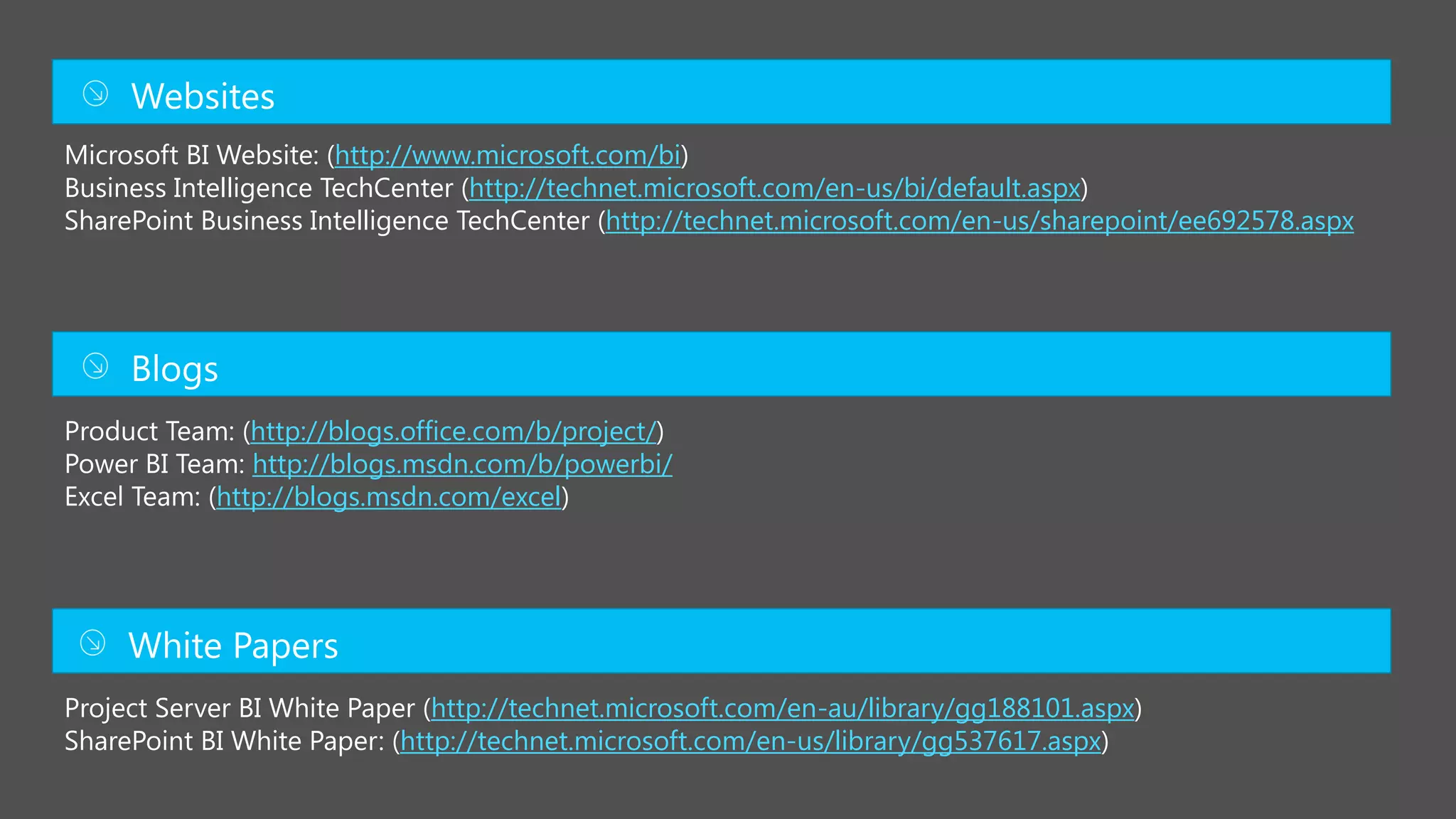 Microsoft BI Website: (http://www.microsoft.com/bi)
Business Intelligence TechCenter (http://technet.microsoft.com/en-us/bi/default.aspx)
SharePoint Business Intelligence TechCenter (http://technet.microsoft.com/en-us/sharepoint/ee692578.aspx
Product Team: (http://blogs.office.com/b/project/)
http://blogs.msdn.com/b/powerbi/
http://blogs.msdn.com/excel)
Project Server BI White Paper (http://technet.microsoft.com/en-au/library/gg188101.aspx)
SharePoint BI White Paper: (http://technet.microsoft.com/en-us/library/gg537617.aspx)
 