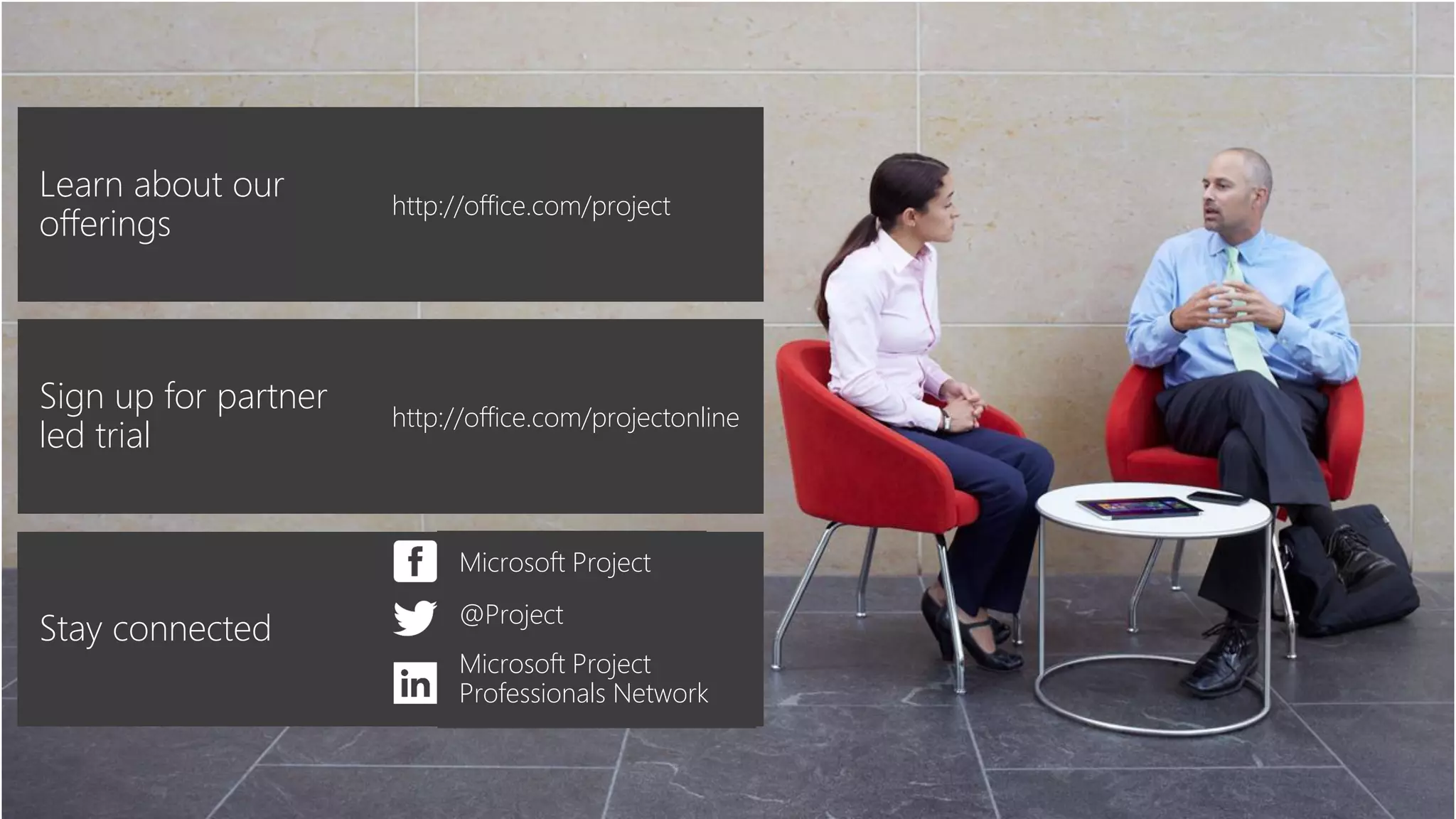 Learn about our
offerings
http://office.com/project
Stay connected
Microsoft Project
@Project
Microsoft Project
Professionals Network
Sign up for partner
led trial
http://office.com/projectonline
 