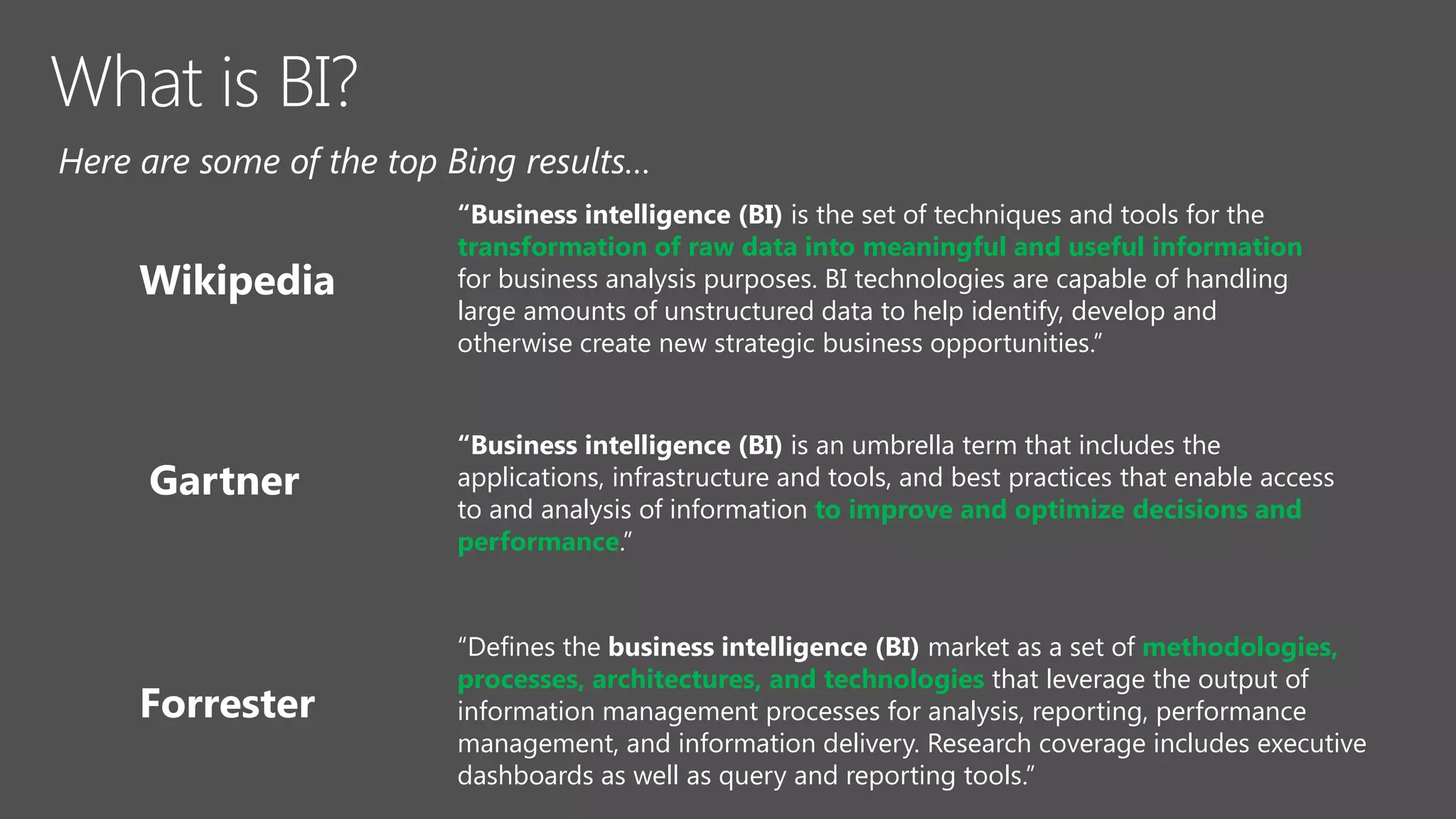 “Business intelligence (BI) is an umbrella term that includes the
applications, infrastructure and tools, and best practices that enable access
to and analysis of information to improve and optimize decisions and
performance.”
“Defines the business intelligence (BI) market as a set of methodologies,
processes, architectures, and technologies that leverage the output of
information management processes for analysis, reporting, performance
management, and information delivery. Research coverage includes executive
dashboards as well as query and reporting tools.”
“Business intelligence (BI) is the set of techniques and tools for the
transformation of raw data into meaningful and useful information
for business analysis purposes. BI technologies are capable of handling
large amounts of unstructured data to help identify, develop and
otherwise create new strategic business opportunities.”
 