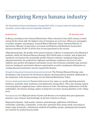 Energizing Kenya banana industry
The Kenya National Banana Development Strategy (2013-2016) is trying to make the industry vibrant,
innovative, commercially-oriented and globally-competitive.
By DavidKimani 20th
November,2013
In Kenya, according to the National Horticulture Policy released in June 2012, banana is third
among the five fruits with the highest value of enterprise per unit area. Others are: pineapples,
avocadoes, pawpaw and mangoes. Leonard Maina Ndirangu; Senior Assistant Director of
Agriculture, Ministry of Agriculture, Livestock and Fisheries told Hortfresh Journal that
bananas marshals 30-40% of all the fruit revenue generated in the country.
Although promising, the growth of the banana industry in Kenya is hampered by the following 9
problems, which the National Banana Strategy (2013-2016) seeks to remedy: lack of legal and
regulatory environment for sustainable growth of banana industry; inadequate high quality
planting materials; low productivity; high pest and diseases incidences; low level of value
addition; poor product development and market access; lack of banana suitability map and poor
land use; inadequate and inactive farmers organization; as well as inadequate information on
existing financial institutions’ services targeted for farmers.
Wroughtof a RegulatoryFramework for BananaIndustryGrowth: The National Banana Strategy aims
developing a code of practice for the banana industry; develop products standard; additionally to
the integration of the banana strategy into the National Horticulture Policy.
Provisionofhighquality Materials:Farmers lack access to key input e.g. quality planting materials,
fertilizers, pesticides, farm machinery and implements among others. Thus, this strategy targets
increasing players supplying tissue culture banana at lower. By fostering collaboration of all the
stakeholders, the banana strategy aspires to bring low cost tissue banana plantlets at the village
level.
RevampingCrop Yields:High prevalence of pests and diseases are resulting from poor agronomic
practices; more, farmers lack knowledge on the best varieties to choose.
Organized irrigation , high quality varieties, good drainage, application of fertilizers,
insecticides, pesticides, nematicides in due time; protection from strong winds, harvesting at
proper stage of maturity, utilizing best methods of handling, storage, packaging and transport
are essential for quality banana yields.
 