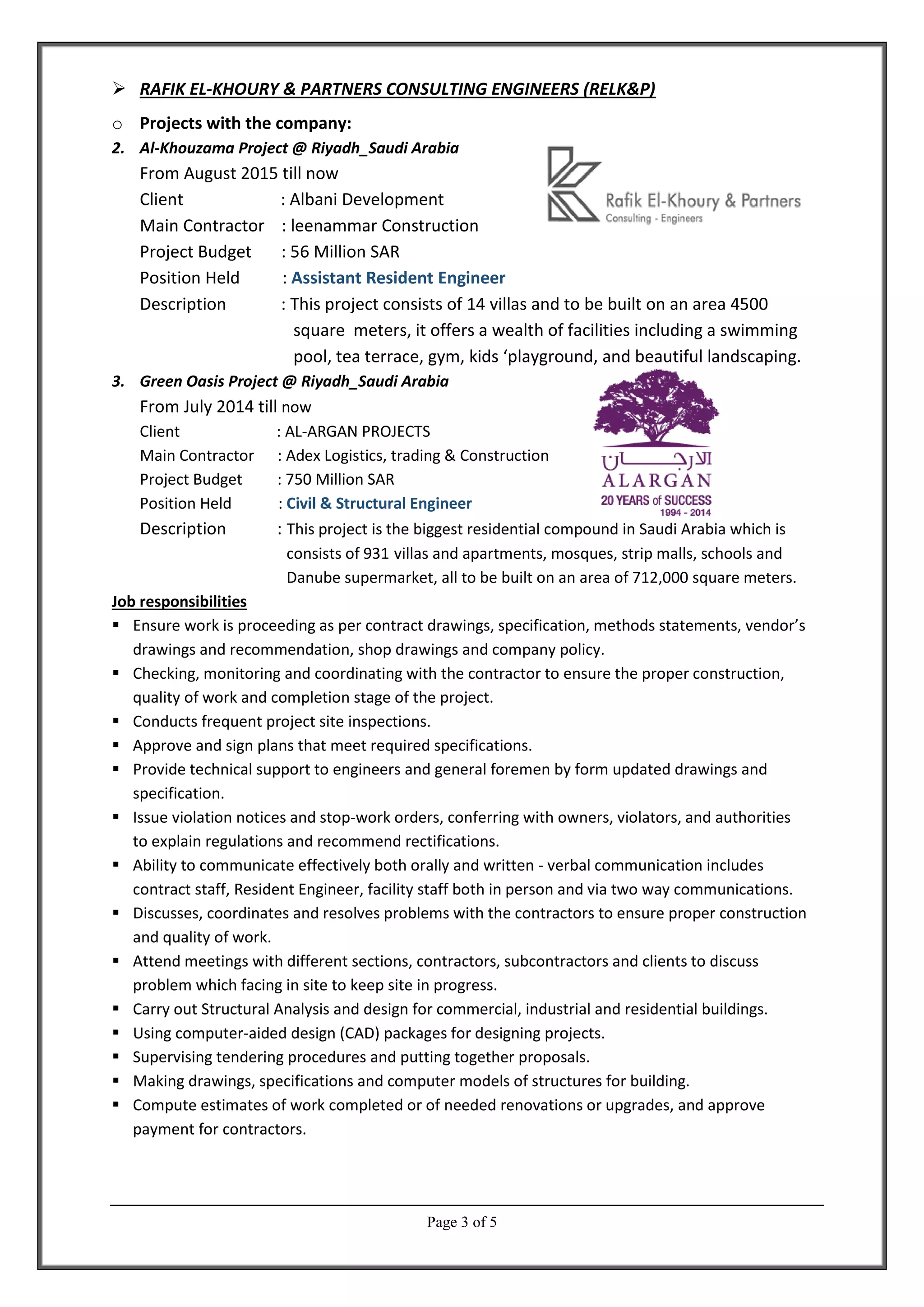 Page 3 of 5
 RAFIK EL-KHOURY & PARTNERS CONSULTING ENGINEERS (RELK&P)
o Projects with the company:
2. Al-Khouzama Project @ Riyadh_Saudi Arabia
From August 2015 till now
Client : Albani Development
Main Contractor : leenammar Construction
Project Budget : 56 Million SAR
Position Held : Assistant Resident Engineer
Description : This project consists of 14 villas and to be built on an area 4500
square meters, it offers a wealth of facilities including a swimming
pool, tea terrace, gym, kids ‘playground, and beautiful landscaping.
3. Green Oasis Project @ Riyadh_Saudi Arabia
From July 2014 till now
Client : AL-ARGAN PROJECTS
Main Contractor : Adex Logistics, trading & Construction
Project Budget : 750 Million SAR
Position Held : Civil & Structural Engineer
Description : This project is the biggest residential compound in Saudi Arabia which is
consists of 931 villas and apartments, mosques, strip malls, schools and
Danube supermarket, all to be built on an area of 712,000 square meters.
Job responsibilities
 Ensure work is proceeding as per contract drawings, specification, methods statements, vendor’s
drawings and recommendation, shop drawings and company policy.
 Checking, monitoring and coordinating with the contractor to ensure the proper construction,
quality of work and completion stage of the project.
 Conducts frequent project site inspections.
 Approve and sign plans that meet required specifications.
 Provide technical support to engineers and general foremen by form updated drawings and
specification.
 Issue violation notices and stop-work orders, conferring with owners, violators, and authorities
to explain regulations and recommend rectifications.
 Ability to communicate effectively both orally and written - verbal communication includes
contract staff, Resident Engineer, facility staff both in person and via two way communications.
 Discusses, coordinates and resolves problems with the contractors to ensure proper construction
and quality of work.
 Attend meetings with different sections, contractors, subcontractors and clients to discuss
problem which facing in site to keep site in progress.
 Carry out Structural Analysis and design for commercial, industrial and residential buildings.
 Using computer-aided design (CAD) packages for designing projects.
 Supervising tendering procedures and putting together proposals.
 Making drawings, specifications and computer models of structures for building.
 Compute estimates of work completed or of needed renovations or upgrades, and approve
payment for contractors.
 