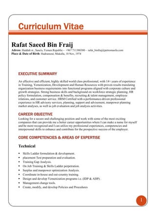 1
Curriculum Vitae
Rafat Saeed Bin Fraij
Adress: Haddah st., Sana'a, Yemen Republic - +967 711380380 - rafat_binfraj@petromasila.com
Place & Date of Birth: Hadramout, Mukalla, 18 Nov, 1974
EXECUTIVE SUMMARY
An effective and efficient, highly skilled world class professional, with 14+ years of experience
in Training, Yemenization, Development and Human Resources with proven results translating
organization business requirements into functional programs aligned with corporate culture and
growth strategies. Strong business skills and background on workforce strategic planning, HR
policy formulation, compensation & benefits, recruiting & talent management, employee
relations, and customer service. HRM Certified with a performance-driven professional
experience in HR advisory services, planning, support and advisement, manpower planning
market analyses, as well as job evaluation and job analysis activities.
CAREER OBJECTIVE
Looking for a secure and challenging position and work with some of the most exciting
companies that can provide me a better career opportunities where I can make a name for myself
and be more recognized and I can utilize my professional experiences, competencies and
interpersonal skills to enhance and contribute for the prospective success of the employer.
CORE COMPETENCIES & AREAS OF EXPERTISE
Technical
Skills Ladder formulation & development.
placement Test preparation and evaluation.
Training Gap Analysis.
On Job Training & Skills Ladder perpetration.
Surplus and manpower optimization Analysis.
Coordinate in-house and out-country training.
Design and develop Yemenization programs i.e. (IDP & ADP) .
Management change tools.
Create, modify, and develop Policies and Procedures
 