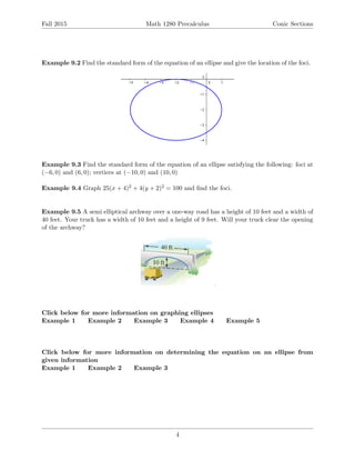 Fall 2015 Math 1280 Precalculus Conic Sections
Example 9.2 Find the standard form of the equation of an ellipse and give the location of the foci.
Example 9.3 Find the standard form of the equation of an ellipse satisfying the following: foci at
(−6, 0) and (6, 0); vertices at (−10, 0) and (10, 0)
Example 9.4 Graph 25(x + 4)2 + 4(y + 2)2 = 100 and ﬁnd the foci.
Example 9.5 A semi elliptical archway over a one-way road has a height of 10 feet and a width of
40 feet. Your truck has a width of 10 feet and a height of 9 feet. Will your truck clear the opening
of the archway?
Click below for more information on graphing ellipses
Example 1 Example 2 Example 3 Example 4 Example 5
Click below for more information on determining the equation on an ellipse from
given information
Example 1 Example 2 Example 3
4
 