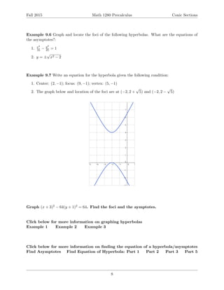 Fall 2015 Math 1280 Precalculus Conic Sections
Example 9.6 Graph and locate the foci of the following hyperbolas. What are the equations of
the asymptotes?:
1. x2
16 − y2
25 = 1
2. y = ±
√
x2 − 2
Example 9.7 Write an equation for the hyperbola given the following condition:
1. Center: (2, −1); focus: (9, −1); vertex: (5, −1)
2. The graph below and location of the foci are at (−2, 2 +
√
5) and (−2, 2 −
√
5)
Graph (x + 3)2 − 64(y + 1)2 = 64. Find the foci and the aymptotes.
Click below for more information on graphing hyperbolas
Example 1 Example 2 Example 3
Click below for more information on ﬁnding the equation of a hyperbola/asymptotes
Find Asymptotes Find Equation of Hyperbola: Part 1 Part 2 Part 3 Part 5
8
 