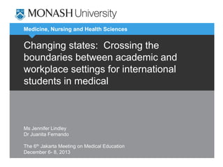 Medicine, Nursing and Health Sciences
Changing states: Crossing the
boundaries between academic and
workplace settings for international
students in medical
Ms Jennifer Lindley
Dr Juanita Fernando
The 6th Jakarta Meeting on Medical Education
December 6- 8, 2013
 