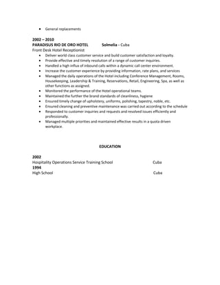 • General replacements
2002 – 2010
PARADISUS RIO DE ORO HOTEL Solmelia - Cuba
Front Desk Hotel Receptionist
• Deliver world class customer service and build customer satisfaction and loyalty.
• Provide effective and timely resolution of a range of customer inquiries.
• Handled a high influx of inbound calls within a dynamic call center environment.
• Increase the customer experience by providing information, rate plans, and services
• Managed the daily operations of the Hotel including Conference Management, Rooms,
Housekeeping, Leadership & Training, Reservations, Retail, Engineering, Spa, as well as
other functions as assigned.
• Monitored the performance of the Hotel operational teams.
• Maintained the further the brand standards of cleanliness, hygiene
• Ensured timely change of upholstery, uniforms, polishing, tapestry, noble, etc.
• Ensured cleaning and preventive maintenance was carried out according to the schedule
• Responded to customer inquiries and requests and resolved issues efficiently and
professionally.
• Managed multiple priorities and maintained effective results in a quota driven
workplace.
EDUCATION
2002
Hospitality Operations Service Training School Cuba
1994
High School Cuba
 