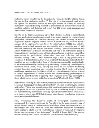 INSTRUCTIONAL	
  COACHES	
  &	
  EEFECTIVE	
  CHANGE	
  	
  
	
  
ineffective	
  impact	
  on	
  achieving	
  the	
  desired	
  goals:	
  raising	
  the	
  bar	
  (for	
  all)	
  and	
  closing	
  
the	
  gap	
  (for	
  low	
  performing	
  students)”.	
  The	
  role	
  of	
  the	
  instructional	
  coach	
  within	
  
the	
   system	
   he	
   describes,	
   driven	
   by	
   the	
   right	
   drivers	
   of	
   reform,	
   is	
   explicitly	
  
mandatory:	
   “capacity-­‐building	
   referred	
   to	
   investments	
   in	
   collaborative	
   practices,	
  
coaching	
   technical	
   skill	
   building	
   and	
   so	
   on”	
   (pg.	
   10),	
   group	
   work,	
   pedagogy,	
   and	
  
“systemness”	
  or	
  systemic	
  solutions.	
  	
  
	
  
Experts	
   on	
   the	
   topic	
   unanimously	
   agree	
   that	
   effective	
   coaching	
   is	
   school-­‐based,	
  
relevant	
   professional	
   development,	
   which	
   is	
   on-­‐going,	
   focused	
   on	
   research-­‐based	
  
approaches,	
   embedded	
   in	
   classroom	
   teaching	
   and	
   student	
   learning,	
   as	
   well	
   as	
  
aligned	
  and	
  specific	
  to	
  grade	
  level	
  or	
  content.	
  I	
  would	
  also	
  add,	
  based	
  on	
  Fullan’s	
  
analysis	
   of	
   the	
   right	
   and	
   wrong	
   drivers	
   for	
   school	
   reform	
   (2011),	
   that	
   effective	
  
coaching	
   must	
   be	
   both	
   systemic	
   and	
   supported	
   by	
   the	
   system	
   it	
   is	
   part	
   of,	
   with	
  
structure,	
  leadership,	
  and	
  specific	
  continuous	
  training.	
  I	
  particularly	
  connect	
  with	
  
Allison	
   Niedzwiecki’s	
   definition	
   of	
   what	
   the	
   real	
   role	
   of	
   an	
   instructional	
   coach	
   is:	
  
“support	
  teachers	
  as	
  they	
  become	
  self-­‐extending,	
  reflective	
  practitioners,	
  providing	
  
opportunities	
   for	
   professional	
   collaboration,	
   structured	
   reflection,	
   and	
   team	
  
problem	
   solving”	
   (2007).	
   	
   This	
   definition	
   rings	
   a	
   bell	
   in	
   any	
   professional	
   of	
  
education;	
  it	
  defines	
  teaching.	
  If	
  we	
  want	
  to	
  identify	
  the	
  characteristics	
  of	
  effective	
  
coaching,	
  we	
  only	
  need	
  to	
  look	
  at	
  those	
  of	
  effective	
  teaching.	
  And	
  by	
  teaching	
  I	
  refer	
  
to	
  what	
  we	
  understand	
  by	
  teaching	
  today;	
  not	
  merely	
  transmitting	
  knowledge	
  in	
  an	
  
industrial	
   model	
   (listen,	
   recall,	
   repeat)	
   but,	
   much	
   on	
   the	
   contrary,	
   facilitating,	
  
guiding,	
   fostering,	
   promoting	
   and	
   ensuring	
   learning.	
   Hard	
   work.	
   Instructional	
  
coaching	
  or	
  meta-­‐teaching	
  (as	
  I	
  like	
  to	
  call	
  it),	
  is	
  a	
  relatively	
  new	
  tool	
  within	
  systems	
  
to	
  support	
  improvement	
  of	
  teacher	
  practice	
  and	
  student	
  learning,	
  promising	
  not	
  to	
  
commit	
   the	
   absurd	
   mistake	
   of	
   ignoring	
   what	
   “cognitive	
   psychology	
   has	
   taught	
   us	
  
about	
  what	
  it	
  means	
  to	
  learn	
  and	
  to	
  know	
  something”	
  (Neufeld	
  &	
  Roper,	
  2003).	
  
	
  
Instructional	
  coaching	
  is	
  a	
  new	
  form	
  of	
  professional	
  development;	
  an	
  expensive	
  one	
  
because,	
  if	
  done	
  properly,	
  it	
  demands	
  consistency,	
  cohesion,	
  continuity,	
  and	
  a	
  school	
  
wide	
   effort.	
   Taking	
   into	
   consideration	
   that	
   traditional	
   professional	
   development	
  
rarely	
  yields	
  the	
  success	
  it	
  promises,	
  basically	
  due	
  to	
  the	
  faulty	
  design	
  of	
  potential	
  
but	
  missed	
  learning	
  experiences,	
  coaching	
  logically	
  encounters	
  initial	
  reluctance;	
  a	
  
new	
  form	
  of	
  school-­‐based	
  PD	
  that	
  demands	
  huge	
  changes	
  in	
  collective	
  behaviors,	
  
facing	
  a	
  number	
  of	
  challenges.	
  	
  
	
  
First,	
   overcoming	
   the	
   disastrous	
   model	
   of	
   pre-­‐scripted,	
   decontextualized	
  
professional	
   development	
   delivered	
   by	
   ”outsiders”	
   in	
   the	
   exact	
   opposite	
   way	
   of	
  
what	
  it	
  intends	
  to	
  teach:	
  conferences	
  and	
  workshops	
  where	
  attendees	
  (teachers	
  in	
  
this	
  case)	
  sit	
  and	
  listen.	
  What	
  we	
  “know	
  and	
  understand	
  about	
  how	
  our	
  students	
  
learn,	
  applies	
  to	
  adults	
  as	
  well;	
  yet,	
  traditional	
  forms	
  of	
  professional	
  development	
  
do	
   not	
   take	
   advantage	
   of	
   this	
   knowledge”	
   (Neufeld	
   &	
   Roper,	
   2003).	
   We	
   ask	
   our	
  
teachers	
  to	
  drop	
  direct	
  instruction	
  towards	
  research-­‐based	
  models	
  of	
  inquiry,	
  	
  
 