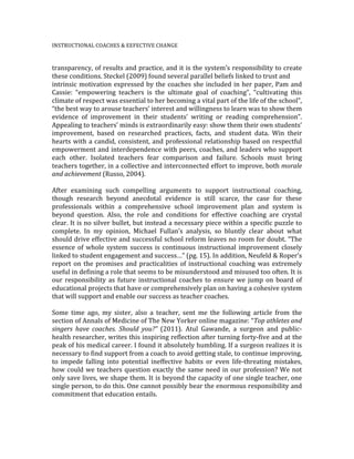 INSTRUCTIONAL	
  COACHES	
  &	
  EEFECTIVE	
  CHANGE	
  	
  
	
  
transparency,	
  of	
  results	
  and	
  practice,	
  and	
  it	
  is	
  the	
  system’s	
  responsibility	
  to	
  create	
  
these	
  conditions.	
  Steckel	
  (2009)	
  found	
  several	
  parallel	
  beliefs	
  linked	
  to	
  trust	
  and	
  	
  
intrinsic	
  motivation	
  expressed	
  by	
  the	
  coaches	
  she	
  included	
  in	
  her	
  paper,	
  Pam	
  and	
  
Cassie:	
   “empowering	
   teachers	
   is	
   the	
   ultimate	
   goal	
   of	
   coaching”,	
   “cultivating	
   this	
  
climate	
  of	
  respect	
  was	
  essential	
  to	
  her	
  becoming	
  a	
  vital	
  part	
  of	
  the	
  life	
  of	
  the	
  school”,	
  
“the	
  best	
  way	
  to	
  arouse	
  teachers’	
  interest	
  and	
  willingness	
  to	
  learn	
  was	
  to	
  show	
  them	
  
evidence	
   of	
   improvement	
   in	
   their	
   students’	
   writing	
   or	
   reading	
   comprehension”.	
  
Appealing	
  to	
  teachers’	
  minds	
  is	
  extraordinarily	
  easy:	
  show	
  them	
  their	
  own	
  students’	
  
improvement,	
   based	
   on	
   researched	
   practices,	
   facts,	
   and	
   student	
   data.	
   Win	
   their	
  
hearts	
  with	
  a	
  candid,	
  consistent,	
  and	
  professional	
  relationship	
  based	
  on	
  respectful	
  
empowerment	
  and	
  interdependence	
  with	
  peers,	
  coaches,	
  and	
  leaders	
  who	
  support	
  
each	
   other.	
   Isolated	
   teachers	
   fear	
   comparison	
   and	
   failure.	
   Schools	
   must	
   bring	
  
teachers	
  together,	
  in	
  a	
  collective	
  and	
  interconnected	
  effort	
  to	
  improve,	
  both	
  morale	
  
and	
  achievement	
  (Russo,	
  2004).	
  	
  
	
  
After	
   examining	
   such	
   compelling	
   arguments	
   to	
   support	
   instructional	
   coaching,	
  
though	
   research	
   beyond	
   anecdotal	
   evidence	
   is	
   still	
   scarce,	
   the	
   case	
   for	
   these	
  
professionals	
   within	
   a	
   comprehensive	
   school	
   improvement	
   plan	
   and	
   system	
   is	
  
beyond	
   question.	
   Also,	
   the	
   role	
   and	
   conditions	
   for	
   effective	
   coaching	
   are	
   crystal	
  
clear.	
  It	
  is	
  no	
  silver	
  bullet,	
  but	
  instead	
  a	
  necessary	
  piece	
  within	
  a	
  specific	
  puzzle	
  to	
  
complete.	
   In	
   my	
   opinion,	
   Michael	
   Fullan’s	
   analysis,	
   so	
   bluntly	
   clear	
   about	
   what	
  
should	
  drive	
  effective	
  and	
  successful	
  school	
  reform	
  leaves	
  no	
  room	
  for	
  doubt.	
  “The	
  
essence	
  of	
  whole	
  system	
  success	
  is	
  continuous	
  instructional	
  improvement	
  closely	
  
linked	
  to	
  student	
  engagement	
  and	
  success…”	
  (pg.	
  15).	
  In	
  addition,	
  Neufeld	
  &	
  Roper’s	
  
report	
  on	
  the	
  promises	
  and	
  practicalities	
  of	
  instructional	
  coaching	
  was	
  extremely	
  
useful	
  in	
  defining	
  a	
  role	
  that	
  seems	
  to	
  be	
  misunderstood	
  and	
  misused	
  too	
  often.	
  It	
  is	
  
our	
   responsibility	
   as	
   future	
   instructional	
   coaches	
   to	
   ensure	
   we	
   jump	
   on	
   board	
   of	
  
educational	
  projects	
  that	
  have	
  or	
  comprehensively	
  plan	
  on	
  having	
  a	
  cohesive	
  system	
  
that	
  will	
  support	
  and	
  enable	
  our	
  success	
  as	
  teacher	
  coaches.	
  	
  
	
  
Some	
   time	
   ago,	
   my	
   sister,	
   also	
   a	
   teacher,	
   sent	
   me	
   the	
   following	
   article	
   from	
   the	
  
section	
  of	
  Annals	
  of	
  Medicine	
  of	
  The	
  New	
  Yorker	
  online	
  magazine:	
  “Top	
  athletes	
  and	
  
singers	
   have	
   coaches.	
   Should	
   you?”	
   (2011).	
   Atul	
   Gawande,	
   a	
   surgeon	
   and	
   public-­‐
health	
  researcher,	
  writes	
  this	
  inspiring	
  reflection	
  after	
  turning	
  forty-­‐five	
  and	
  at	
  the	
  
peak	
  of	
  his	
  medical	
  career.	
  I	
  found	
  it	
  absolutely	
  humbling.	
  If	
  a	
  surgeon	
  realizes	
  it	
  is	
  
necessary	
  to	
  find	
  support	
  from	
  a	
  coach	
  to	
  avoid	
  getting	
  stale,	
  to	
  continue	
  improving,	
  
to	
   impede	
   falling	
   into	
   potential	
   ineffective	
   habits	
   or	
   even	
   life-­‐threating	
   mistakes,	
  
how	
  could	
  we	
  teachers	
  question	
  exactly	
  the	
  same	
  need	
  in	
  our	
  profession?	
  We	
  not	
  
only	
  save	
  lives,	
  we	
  shape	
  them.	
  It	
  is	
  beyond	
  the	
  capacity	
  of	
  one	
  single	
  teacher,	
  one	
  
single	
  person,	
  to	
  do	
  this.	
  One	
  cannot	
  possibly	
  bear	
  the	
  enormous	
  responsibility	
  and	
  
commitment	
  that	
  education	
  entails.	
  	
  	
  
	
  
	
  
 