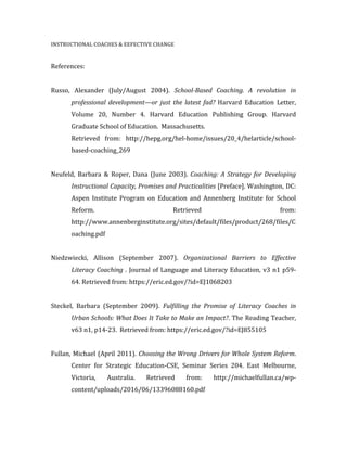 INSTRUCTIONAL	
  COACHES	
  &	
  EEFECTIVE	
  CHANGE	
  	
  
	
  
References:	
  	
  
	
  
	
  
Russo,	
   Alexander	
   (July/August	
   2004).	
   School-­‐Based	
   Coaching.	
   A	
   revolution	
   in	
  
	
   professional	
   development—or	
   just	
   the	
   latest	
   fad?	
   Harvard	
   Education	
   Letter,	
  
	
   Volume	
   20,	
   Number	
   4.	
   Harvard	
   Education	
   Publishing	
   Group.	
   Harvard	
  
	
   Graduate	
  School	
  of	
  Education.	
  	
  Massachusetts.	
  	
  	
  
	
   Retrieved	
   from:	
   http://hepg.org/hel-­‐home/issues/20_4/helarticle/school-­‐
	
   based-­‐coaching_269	
  
	
  
Neufeld,	
   Barbara	
   &	
   Roper,	
   Dana	
   (June	
   2003).	
   Coaching:	
  A	
  Strategy	
  for	
  Developing	
  
	
   Instructional	
  Capacity,	
  Promises	
  and	
  Practicalities	
  [Preface].	
  Washington,	
  DC:	
  
	
   Aspen	
   Institute	
   Program	
   on	
   Education	
   and	
   Annenberg	
   Institute	
   for	
   School	
  
	
   Reform.	
   Retrieved	
   from:	
  
	
   http://www.annenberginstitute.org/sites/default/files/product/268/files/C
	
   oaching.pdf	
  
	
  
Niedzwiecki,	
   Allison	
   (September	
   2007).	
   Organizational	
   Barriers	
   to	
   Effective	
  
	
   Literacy	
  Coaching	
  .	
   Journal	
  of	
  Language	
  and	
  Literacy	
  Education,	
  v3	
  n1	
  p59-­‐
	
   64.	
  Retrieved	
  from:	
  https://eric.ed.gov/?id=EJ1068203	
  
	
  
Steckel,	
   Barbara	
   (September	
   2009).	
   Fulfilling	
   the	
   Promise	
   of	
   Literacy	
   Coaches	
   in	
  
	
   Urban	
  Schools:	
  What	
  Does	
  It	
  Take	
  to	
  Make	
  an	
  Impact?.	
  The	
  Reading	
  Teacher,	
  
	
   v63	
  n1,	
  p14-­‐23.	
  	
  Retrieved	
  from:	
  https://eric.ed.gov/?id=EJ855105	
  
	
  
Fullan,	
  Michael	
  (April	
  2011).	
  Choosing	
  the	
  Wrong	
  Drivers	
  for	
  Whole	
  System	
  Reform.	
  
	
   Center	
   for	
   Strategic	
   Education-­‐CSE,	
   Seminar	
   Series	
   204.	
   East	
   Melbourne,	
  
	
   Victoria,	
   Australia.	
   Retrieved	
   from:	
   http://michaelfullan.ca/wp-­‐
	
   content/uploads/2016/06/13396088160.pdf	
  	
  
	
  
 
