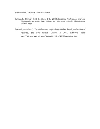 INSTRUCTIONAL	
  COACHES	
  &	
  EEFECTIVE	
  CHANGE	
  	
  
	
  
DuFour,	
   R.,	
   DuFour,	
   R.	
   B.,	
   &	
   Eaker,	
   R.	
   E.	
   (2008).	
  Revisiting	
   Professional	
   Learning	
  
	
   Communities	
   at	
   work:	
   New	
   insights	
   for	
   improving	
   schools.	
   Bloomington:	
  	
  
	
   Solution	
  Tree.	
  
	
  
Gawande,	
  Atul	
  (2011).	
  Top	
  athletes	
  and	
  singers	
  have	
  coaches.	
  Should	
  you?	
  Annals	
  of	
  
	
   Medicine,	
   The	
   New	
   Yorker,	
   October	
   3,	
   2011.	
   Retrieved	
   from:	
  
	
   http://www.newyorker.com/magazine/2011/10/03/personal-­‐best	
  
	
  
	
  
	
  
	
  
	
  
	
  
	
  
 