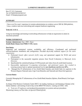 LAWRENCE ODARTEI LAMPTEY
Box CT 312, Cantoment
Tel: 0279689599/0262905532
Email: 233lamptey@gmail.com
SUMMARY
I have over five years’ experience in systems administration on windows server 2003 & 2008 platform,
Linux, windows and cisco networking and computer hardware engineering
.
O B J EC T IV E
Using my knowledge and training in networking infrastructure to help an organization to attain its
maximum potential
WORK EXPERIENCE
Systems Administrator (Sep, 2009 - Date)
Zenith Bank Ghana Ltd, PMB CT 393, Accra
Past Duties
Supported and maintained systems availability and efficiency. Coordinated and performed
software/hardware installation and configuration. Provided day-to-day technical support for the entire
organization
• Performed branch office network (LAN) setup and operational support for WAN and server
infrastructure
• Participated in the successful migration process from Novell E-directory to Microsoft Active
Directory
• Spearheaded the centralized backup of ATM journals and videos from all zenith bank locations
• Successfully implemented N-computing technologies, and performed repairs that resulted in
restoring systems back to optimal operational level to save hardware cost by over 65%.
• Managed the IT infrastructure of two Zenith Bank branches and Zenith bank two agencies in the
Western Region (Takoradi main, Cape Coast Branches and Takoradi and Abura Grel agencies)
Current Duties
Currently Managing the IT infrastructure of two Zenith Bank branches (Spintex, Road Branch, East legon
Branch)
In charge of the Business Continuity Center (BCC) by loading, backing up and dumping of dumps in the
Sybase database and running of end of day on the IBM P750 which is running on UNIX / AIX.
• Train new IT employees and produced documentation on systems and user procedures
Monitoring Latency on Wan links via Ipswich WhatsUpGold
Lawrence Odartei Lamptey
 