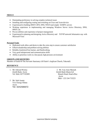 SKILLS
• Outstanding proficiency in solving complex technical issues
• Installing and configuring routing and switching on Cisco and 3com devices
• Experienced in building DHCP, DFS, DNS, WSUS and simple SAMPA servers
• Working experience in implementing and managing Windows Server Active Directory, DNS,
DHCP, etc
• Proven abilities and experience of project management
• Experienced in planning and designing Active Directory and TCP/IP network Schematics esp. with
Microsoft Visio
Personal Traits
• Dedicated work ethics and desire to take the extra step to ensure customer satisfaction
• Effectiveleadership and problem-solving abilities
• Reliable,Analytical,Fast learner, and Hardworking
• Very good interpersonal and communication skills
• Ability to prioritize work in a fast paced, high pressure environment
GROUPS AND SOCIETIES
Member of Guild Of The Servants Sanctuary (All Saint’s Anglican Church, Takoradi)
REFERENCE
1. Mr. Edward Wortey 2. Mr. Ivan Amo-Mensah
Zenith Bank, Accra Zenith Bank Ghana Ltd
Tel: Mob: 0277183809 Branch Head, Head office
Accra
Mob: +233 244 735223
3 Mr. Seth Asante
Vivo Energy Ghana
Accra
Tel: 0242580072
Lawrence Odartei Lamptey
 