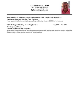 HASHEM M.GHARBIA
+974 55880401 (Qatar)
hgharbia@gmail.com
Six Construct JV, Taweelah Power & Desalination Plant Project–Abu Dhabi, UAE
Laboratory-Concrete Batching Plant Engineer
I was responsible for the production, sampling, and testing of over 350,000m3 of concrete.
R&D Testing and Drilling Consulting Services. May 1988 – Jan. 1992
Birmingham, Alabama
Lab-site Technician / QC Inspector
Responsible for performing the necessary tests on concrete/soil samples and preparing reports to identify
the conformity of the samples to projects’ specifications
 