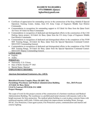 HASHEM M.GHARBIA
+974 55880401 (Qatar)
hgharbia@gmail.com
• Certificate of appreciation for outstanding service in the construction of the King Abdulla II Special
Operation Training Center, Jordan, from US Army Corps of Engineers Middle East District
Commander.
• Commendation in recognition for outstanding support to Al Udeid Air Base from the Qatar Emiri
Air Force Al Udeid Air Base Commander.
• Commendation in recognition of dedicated and distinguished efforts in the construction of the CAS
Parking Apron project, Al-Udeid Air Base, Qatar from the US Army Corps of Engineers Middle
East District Commander.
• Commendation in recognition of dedicated and distinguished efforts in the completion of the FY09
SOF Training Range, Al-Udeid Air Base, Qatar from the Special Operations Command Central-
SOCCENT Commanding General.
• Commendation in recognition of dedicated and distinguished efforts in the completion of the FY09
SOF Training Range, Al-Udeid Air Base, Qatar from the Special Operations Command Central-
SOCCENT Deputy Commanding General.
LANGUAGES:
• English.
• Arabic.
PERSONAL:
• Nationality: U.S. Citizen
• Date of Birth: October 9th
1965
• Marital Status: Married
EMPLOYMENT HISTORY:
American International Contractors, Inc. (AICI).
Blatchford-Preston Complex Phase III (BPC III).
Furnishings Warehouse and Medical Administration Building Oct., 2015-Present
Al Udeid Air Base, Qatar
USACE-Contract #W912ER-15-C-0008
Project Manager
The scope of work for this project consists of the construction of a furniture warehouse and Medical
Administration Building. The warehouse is a prefabricated metal structure with masonry walls to the
height necessary for force protection. The medical admin building is a cast-in-place concrete frame with
reinforced masonry infill walls. Utilities and related site improvements including Water, Sewage,
HVAC, Fire Protection, Clean agent system, Fire Protection system, communication and interior and
exterior lighting.
 