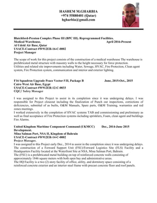 HASHEM M.GHARBIA
+974 55880401 (Qatar)
hgharbia@gmail.com
Blatchford-Preston Complex Phase III (BPC III). Reprogrammed Facilities.
Medical Warehouse. April 2016-Present
Al Udeid Air Base, Qatar
USACE-Contract #W912ER-16-C-0002
Project Manager
The scope of work for this project consists of the construction of a medical warehouse The warehouse is
prefabricated metal structure with masonry walls to the height necessary for force protection.
Utilities and related site improvements including Water, Sewage, HVAC, Fire Protection, Clean agent
system, Fire Protection system, communication and interior and exterior lighting.
F16 Squadron Upgrade Peace Vector-VII, Package B June, 2015-Oct., 2015
Cairo West Air Base, Egypt
USACE-Contract #W912ER-12-C-0033
CQC/ Safety Manager
I was assigned to this Project to assist in its completion since it was undergoing delays. I was
responsible for Project closeout including the finalization of Punch out inspections, corrections of
deficiencies, submittal of as builts, O&M Manuals, Spare parts, O&M Training, warranties and red
zones meetings.
I worked extensively in the completion of HVAC systems TAB and commissioning and preliminary as
well as final acceptance of Fire Protection systems including sprinklers, Foam, clean agent and buildings
Fire Alarms.
United Kingdom Maritime Component Command (UKMCC) Dec., 2014-June 2015
Development.
Mina Salman Port, NSA II, Kingdom of Bahrain
USACE-Contract #W912ER-14-C-0002
Project Manager.
I was assigned to this Project early Dec., 2014 to assist in the completion since it was undergoing delays.
The construction of a Forward Support Unit (FSU)/Forward Logistics Site (FLS) Facility and a
Headquarters Facility located at the Waterfront Site at NSA, Mina Salman Port, Bahrain.
The (FSU) is a prefabricated metal building on top of reinforced concrete walls consisting of
approximately 1846 square meters with both open bay and administrative areas.
The HQ Facility is a two (2) story facility of office, utility, and dormitory space consisting of a
reinforced concrete exterior and an interior steel frame with precast concrete floor and roof panels.
 
