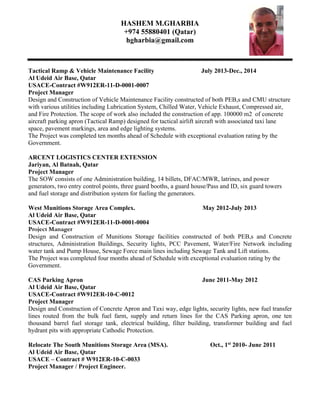 HASHEM M.GHARBIA
+974 55880401 (Qatar)
hgharbia@gmail.com
Tactical Ramp & Vehicle Maintenance Facility July 2013-Dec., 2014
Al Udeid Air Base, Qatar
USACE-Contract #W912ER-11-D-0001-0007
Project Manager
Design and Construction of Vehicle Maintenance Facility constructed of both PEB,s and CMU structure
with various utilities including Lubrication System, Chilled Water, Vehicle Exhaust, Compressed air,
and Fire Protection. The scope of work also included the construction of app. 100000 m2 of concrete
aircraft parking apron (Tactical Ramp) designed for tactical airlift aircraft with associated taxi lane
space, pavement markings, area and edge lighting systems.
The Project was completed ten months ahead of Schedule with exceptional evaluation rating by the
Government.
ARCENT LOGISTICS CENTER EXTENSION
Jariyan, Al Batnah, Qatar
Project Manager
The SOW consists of one Administration building, 14 billets, DFAC/MWR, latrines, and power
generators, two entry control points, three guard booths, a guard house/Pass and ID, six guard towers
and fuel storage and distribution system for fueling the generators.
West Munitions Storage Area Complex. May 2012-July 2013
Al Udeid Air Base, Qatar
USACE-Contract #W912ER-11-D-0001-0004
Project Manager
Design and Construction of Munitions Storage facilities constructed of both PEB,s and Concrete
structures, Administration Buildings, Security lights, PCC Pavement, Water/Fire Network including
water tank and Pump House, Sewage Force main lines including Sewage Tank and Lift stations.
The Project was completed four months ahead of Schedule with exceptional evaluation rating by the
Government.
CAS Parking Apron June 2011-May 2012
Al Udeid Air Base, Qatar
USACE-Contract #W912ER-10-C-0012
Project Manager
Design and Construction of Concrete Apron and Taxi way, edge lights, security lights, new fuel transfer
lines routed from the bulk fuel farm, supply and return lines for the CAS Parking apron, one ten
thousand barrel fuel storage tank, electrical building, filter building, transformer building and fuel
hydrant pits with appropriate Cathodic Protection.
Relocate The South Munitions Storage Area (MSA). Oct., 1st
2010- June 2011
Al Udeid Air Base, Qatar
USACE – Contract # W912ER-10-C-0033
Project Manager / Project Engineer.
 