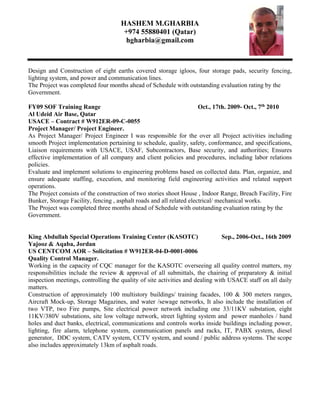 HASHEM M.GHARBIA
+974 55880401 (Qatar)
hgharbia@gmail.com
Design and Construction of eight earths covered storage igloos, four storage pads, security fencing,
lighting system, and power and communication lines.
The Project was completed four months ahead of Schedule with outstanding evaluation rating by the
Government.
FY09 SOF Training Range Oct., 17th. 2009- Oct., 7th
2010
Al Udeid Air Base, Qatar
USACE – Contract # W912ER-09-C-0055
Project Manager/ Project Engineer.
As Project Manager/ Project Engineer I was responsible for the over all Project activities including
smooth Project implementation pertaining to schedule, quality, safety, conformance, and specifications,
Liaison requirements with USACE, USAF, Subcontractors, Base security, and authorities; Ensures
effective implementation of all company and client policies and procedures, including labor relations
policies.
Evaluate and implement solutions to engineering problems based on collected data. Plan, organize, and
ensure adequate staffing, execution, and monitoring field engineering activities and related support
operations.
The Project consists of the construction of two stories shoot House , Indoor Range, Breach Facility, Fire
Bunker, Storage Facility, fencing , asphalt roads and all related electrical/ mechanical works.
The Project was completed three months ahead of Schedule with outstanding evaluation rating by the
Government.
King Abdullah Special Operations Training Center (KASOTC) Sep., 2006-Oct., 16th 2009
Yajooz & Aqaba, Jordan
US CENTCOM AOR – Solicitation # W912ER-04-D-0001-0006
Quality Control Manager.
Working in the capacity of CQC manager for the KASOTC overseeing all quality control matters, my
responsibilities include the review & approval of all submittals, the chairing of preparatory & initial
inspection meetings, controlling the quality of site activities and dealing with USACE staff on all daily
matters.
Construction of approximately 100 multistory buildings/ training facades, 100 & 300 meters ranges,
Aircraft Mock-up, Storage Magazines, and water /sewage networks, It also include the installation of
two VTP, two Fire pumps, Site electrical power network including one 33/11KV substation, eight
11KV/380V substations, site low voltage network, street lighting system and power manholes / hand
holes and duct banks, electrical, communications and controls works inside buildings including power,
lighting, fire alarm, telephone system, communication panels and racks, IT, PABX system, diesel
generator, DDC system, CATV system, CCTV system, and sound / public address systems. The scope
also includes approximately 13km of asphalt roads.
 
