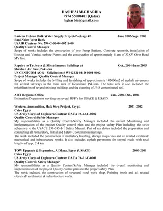 HASHEM M.GHARBIA
+974 55880401 (Qatar)
hgharbia@gmail.com
Eastern Hebron Bulk Water Supply Project-Package 4B June 2005-Sep., 2006
Bani Naim-West Bank
USAID Contract No. 294-C-00-04-00216-00
Quality Control Manager
Scope of works includes the construction of two Pump Stations, Concrete reservoir, installation of
Booster and Vertical turbine Pumps and the construction of approximately 11km of 33KV Over Head
MV line.
Repairs to Taxiways & Miscellaneous Buildings at Oct., 2004-June 2005
Shahbaz Air Base, Pakistan
US CENTCOM AOR – Solicitation # W912ER-04-D-0001-0002
Project Manager/ Quality Control Manager
Scope of works includes the Milling and furnishing of approximately 145000m2 of asphalt pavements
for several taxiways in the rural area of Jacobabad, Pakistan. The total area it also included the
rehabilitation of several existing buildings and the cleaning of JP-8 contaminated soil.
AICI Regional Office. Jan., 2004-Oct., 2004
Estimation Department working on several RFP’s for USACE & USAID.
Western Ammunition, Haik Step Project, Egypt. 2001-2002
Cairo Egypt
US Army Corps of Engineers Contract DACA 78-02-C-0002
Quality Control/Safety Manager
My responsibilities as a Quality Control-Safety Manager included the overall Monitoring and
implementation of the project Quality control plan and the project safety Plan including the strict
adherence to the USACE EM-385-1-1 Safety Manual. Part of my duties included the preparation and
conducting all Preparatory, Initial and Safety Coordination meetings.
The work included the construction of multistory building, storage magazines and all related electrical/
mechanical and infrastructure works. It also includes asphalt pavements for several roads with total
lengths of app., 2.4 km.
TOW Upgrade & Expansion, Al Maza, Egypt (USACE) 2000-2001
Cairo Egypt
US Army Corps of Engineers Contract DACA 78-01-C-0001
Quality Control/ Safety Manager
My responsibilities as a Quality Control/Safety Manager included the overall monitoring and
implementation of the project Quality control plan and the project safety Plan.
The work included the construction of structural steel work shop. Painting booth and all related
electrical/ mechanical & infrastructure works.
 