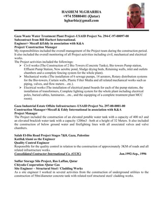 HASHEM M.GHARBIA
+974 55880401 (Qatar)
hgharbia@gmail.com
Gaza Waste Water Treatment Plant Project–USAID Project No. 294-C-97-00097-00
Subcontract from Bill Harbert International.
Engineer> Mecalf &Eddy in association with K&A
Project/ Construction Manager
My responsibilities included the overall management of the Project team during the construction period.
It also included the overall monitoring of all Project activities including civil, mechanical and electrical
works.
The Project activities included the followings:
 Civil works (The Construction of 2 Bio Towers (Concrete Tanks), Bio towers Pump station,
Effluent Pump Station, New aerobic pond, Sludge drying beds, Retaining walls, inlet and outlets
chambers and a complete fencing system for the whole plant).
 Mechanical works (The installation of 6 sewage pumps, 14 aerators, Rotary distribution systems
for the Bio-towers, Curtain walls, Plastic Filter Media and all related mechanical works such as
piping, valves, and flow meters…etc.).
 Electrical works (The installation of electrical panel boards for each of the pump stations, the
installation of transformers, Complete lighting system for the whole plant including electrical
poles, buried cables, luminaries…etc., and the equipping of a complete treatment plant MCC
room).
Gaza Industrial Estate Offsite Infrastructure–USAID Project No. 297-00-0001-00
Construction Manager>Mecalf & Eddy International in association with K&A
Project Manager
The Project included the construction of an elevated potable water tank with a capacity of 400 m3 and
an elevated brackish water tank with a capacity 1200m3 –both at a height of 32 Meters. It also included
the construction of below ground water and firefighting lines with all associated valves and valve
chambers.
Salah El-Din Road Project Stages 7&8, Gaza, Palestine
Katib&Alami as the Engineer
Quality Control Engineer
Responsible for the quality control in relation to the construction of approximately 3KM of roads and all
related infrastructure works.
Consolidated Contractor International Co. (CCIC) Jan.1992-Sep., 1996
Sulfur Storage Silo Project, Ras Laffan, Qatar
Chiyoda Cooperation /Qatar Gas
Site Engineer – Structural Steel / Cladding Works
As a site engineer I worked in several activities from the construction of underground utilities to the
construction of 50m/diameter concrete tank with related roof structural steel/ cladding works.
 