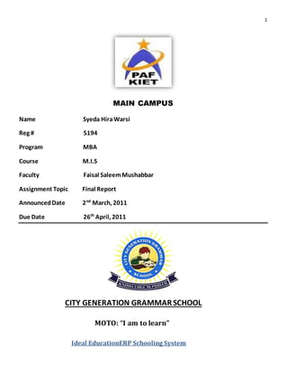 1
MAIN CAMPUS
Name Syeda HiraWarsi
Reg # 5194
Program MBA
Course M.I.S
Faculty Faisal SaleemMushabbar
Assignment Topic Final Report
AnnouncedDate 2nd
March, 2011
Due Date 26th
April, 2011
CITY GENERATION GRAMMARSCHOOL
MOTO: “I am to learn”
Ideal EducationERP Schooling System
 