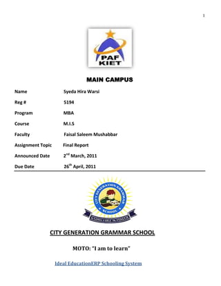 1




                                 MAIN CAMPUS
Name                  Syeda Hira Warsi

Reg #                 5194

Program               MBA

Course                M.I.S

Faculty               Faisal Saleem Mushabbar

Assignment Topic      Final Report

Announced Date        2nd March, 2011

Due Date              26th April, 2011




                 CITY GENERATION GRAMMAR SCHOOL

                          MOTO: “I am to learn”

                   Ideal EducationERP Schooling System
 