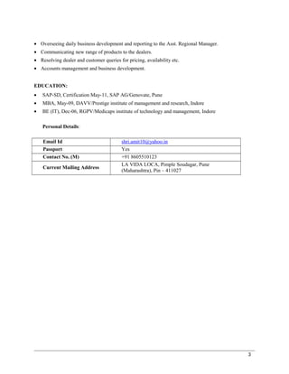 • Overseeing daily business development and reporting to the Asst. Regional Manager.
• Communicating new range of products to the dealers.
• Resolving dealer and customer queries for pricing, availability etc.
• Accounts management and business development.
EDUCATION:
• SAP-SD, Certification May-11, SAP AG/Genovate, Pune
• MBA, May-09, DAVV/Prestige institute of management and research, Indore
• BE (IT), Dec-06, RGPV/Medicaps institute of technology and management, Indore
Personal Details:
Email Id shri.amit10@yahoo.in
Passport Yes
Contact No. (M) +91 8605510123
Current Mailing Address
LA VIDA LOCA, Pimple Soudagar, Pune
(Maharashtra), Pin – 411027
3
 
