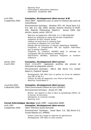- Reporting Excel
- Prototypage et présentation utilisateurs
- Déploiement Installshield 2000
avril 2001 Conception, développement client-serveur & BI
à septembre 2005 Client SNCF : Application pour la saisie et l’analyse des actes de
malveillances
Environnement technique : Windows NT4, XP, Visual basic 4.0,
6.0, SQL 6.5, SQL 2000, Spread, Analysis Services et OLAP,
XML, MapInfo Professional, MapX4.5, Access 2000, test
director, quality center, VSS 6.0
- Réécriture de l’application VB4.0/SQL 6.5  VB6.0/SQL2000
- Refonte du référentiel et reprise des données d’exploitation
- Intégration de l’OCX Farpoint Spread
- Tableaux de bords Excel et reporting Word
- Conception et réalisation d’un cube OLAP
- Pilotage IHM des dimensions et mesures (bibliothèque MADOMD)
- Chargement et enregistrement XML des requêtes multicritères
pour le partage utilisateur
- Intégration du composant MAPINFO MapX et affichage sur
cartographie IGN des statistiques malveillances
- Spécifications détaillées, assistance intégration et formation
utilisateurs
janvier 2001 Conception, développement client-serveur
à avril 2001 Client C.E.A-LETI : Application workflow des process de
fabrication de plaquettes silicium
Environnement technique : VB5.0, SQL Server 6.5, Crystal
Report 6, Farpoint Spread
- Développement IHM VB5.0 pour la gestion du circuit de validation
sous VB5 et SQL 6.5
- Création de l’aide de l’application avec Word et DocToHelp
- Reporting Crystal Report 6
novembre 2000 Conception, développement client-serveur
à décembre 2000 Client Communauté Urbaine de Lyon (COURLY)
Environnement technique : Access 97, VBA
- Refonte des rapports et mise en place du paramétrage (FRF/€) de
la monnaie de facturation
- Optimisation et correction anomalie
- Reporting word
Cornut Informatique Services (août 1999 – septembre 2000)
août 1999 Conception, développement client-serveur
à septembre 2000 Client Télévision Suisse Romande
Environnement Technique : Visual Basic 5.0, SQL Server 6.5,
Crystal Reports 6.0, SPREAD
- Analyse cahier des charges et rédaction de spécifications
- Développement IHM VB5.0 et tests unitaires
 