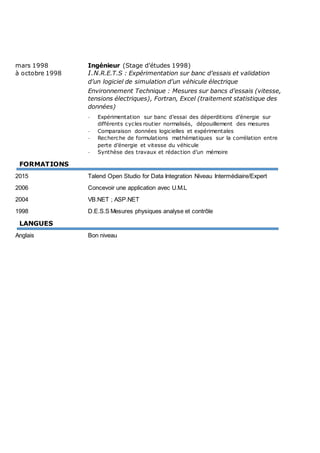 mars 1998 Ingénieur (Stage d’études 1998)
à octobre 1998 I.N.R.E.T.S : Expérimentation sur banc d’essais et validation
d’un logiciel de simulation d’un véhicule électrique
Environnement Technique : Mesures sur bancs d’essais (vitesse,
tensions électriques), Fortran, Excel (traitement statistique des
données)
- Expérimentation sur banc d’essai des déperditions d’énergie sur
différents cycles routier normalisés, dépouillement des mesures
- Comparaison données logicielles et expérimentales
- Recherche de formulations mathématiques sur la corrélation entre
perte d’énergie et vitesse du véhicule
- Synthèse des travaux et rédaction d’un mémoire
FORMATIONS
2015 Talend Open Studio for Data Integration Niveau Intermédiaire/Expert
2006 Concevoir une application avec U.M.L
2004 VB.NET ; ASP.NET
1998 D.E.S.S Mesures physiques analyse et contrôle
LANGUES
Anglais Bon niveau
 