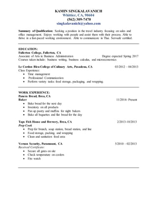 KAMIN SINGKALAVANICH
Whittier, CA, 90604
(562) 309-7470
singkalavanich@yahoo.com
Summary of Qualification: Seeking a position in the travel industry focusing on sales and
office management. Enjoys working with people and assist them with their process. Able to
thrive in a fast-paced working environment. Able to communicate in Thai. Servsafe certified.
EDUCATION:
Fullerton College, Fullerton, CA
Associate of Arts in Business Administration Degree expected Spring 2017
Courses taken include: business writing, business calculus, and microeconomics
Le Cordon Bleu College of Culinary Arts, Pasadena, CA 03/2012 – 04/2013
Class Experience:
 Time management
 Professional Communication
 Perform variety tasks: food storage, packaging, and wrapping.
WORK EXPERIENCE:
Panera Bread, Brea, CA
Baker 11/2014- Present
 Bake bread for the next day
 Inventory on all products
 Pan up pastry and muffins for night bakers
 Bake all baguettes and flat bread for the day
Taps Fish House and Brewery, Brea, CA 2/2013-10/2013
Prep Cook
 Prep for brunch, soup station, bread station, and line
 Food storage, packing, and wrapping
 Clean and sanitation food area
Vernon Security, Paramount, CA 5/2010 – 02/2013
Received Certificate:
 Secure all gates on site
 Check temperature on coolers
 Fire watch
 