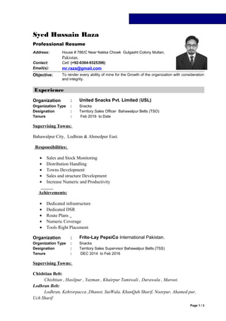 Syed Hussain Raza
Professional Resume
Address: House # 786/C Near Nakka Chowk Gulgasht Colony Multan,
Pakistan.
Contact: Cell: (+92-0304-9325396)
Email(s): mr.raza@gmail.com
Objective: To render every ability of mine for the Growth of the organization with consideration
and integrity.
Experience
Organization : United Snacks Pvt. Limited (USL)
Organization Type : Snacks
Designation : Territory Sales Officer Bahawalpur Belts (TSO)
Tenure : Feb 2016 to Date
Supervising Towns:
Bahawalpur City, Lodhran & Ahmedpur East.
Responsibilities:
• Sales and Stock Monitoring
• Distribution Handling
• Towns Development
• Sales and structure Development
• Increase Numeric and Productivity
Achievements:
• Dedicated infrastructure
• Dedicated DSR
• Route Plans
• Numeric Coverage
• Tools Right Placement
Organization : Frito-Lay PepsiCo International Pakistan.
Organization Type : Snacks
Designation : Territory Sales Supervisor Bahawalpur Belts (TSS)
Tenure : DEC 2014 to Feb 2016
Supervising Towns:
Chishtian Belt:
Chishtian , Hasilpur , Yazman , Khairpur Tamiwali , Darawala , Maroot.
Lodhran Belt:
Lodhran, Kehrorpacca ,Dhanot, SuiWala, KhanQah Sharif, Noorpur, Ahamed pur,
Uch Sharif
Page 1 / 3
 