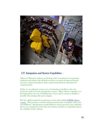 10
I.T. Integration and System Capabilities –
Atkinson’s Pharmacy embraces technology and is committed to incorporating
hardware and software that will help us achieve our goals of improved patient
outcomes, improved quality & safety, improved productivity and improved
communication.
Today, we are riding the newest wave of technology as facilities evolve into
electronic medical records and paperless systems. Many software companies are
developing their own way of handling these issues and we remain as flexible as
possible when dealing with each company.
We have gladly interfaced our pharmacy system with multiple EMAR software
systems. This provides a real time bi-directional interface to facilitate order entry
and fulfillment. Interfacing two totally different systems presents some challenges
but we are committed to work with each software provider to continually improve
the reliability of their software.
 
