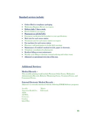 11
Standard services include:
 Orders filled in compliance packaging.
 Medication Regimen Review on request.
 Delivery daily, 7 days a week.
 Proof of delivery on request.
 Pharmacist on call 24x7x365.
 Emergency medication kit formulary to your specifications.
 Med carts for each nurses station
 Treatment carts for each nurses station on request
 Fax machines for each nurses station
 Pharmacy staff participation in facility Q/A meetings
 Maintenance of resident’s medical records, paper or electronic.
 Telephone consultation by pharmacists
 Resident billing account maintenance
 Weekly cycle filling to eliminate manual ordering and reduce waste
 Atkinson’s is operational every day of the year.
Additional Services:
Medical Records –
This monthly printing would include Physician Order Forms, Medication
Administration Records, Behavior Monitoring Forms, Treatment Forms, and
Customized Forms.
External Electronic Medical Records –
Atkinson’s is currently interfaced with the following EMAR Software programs:
Accuflo. Matrix
American HealthTec. Eldermark
ALIS.
ALMSA.
Correctec.
Catalyst.
QuickMar.
 