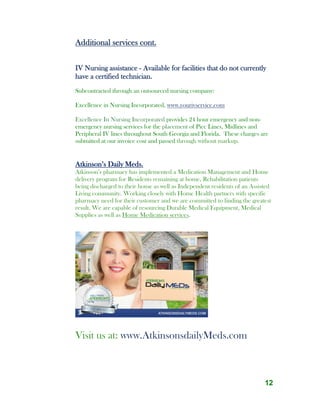 12
Additional services cont.
IV Nursing assistance - Available for facilities that do not currently
have a certified technician.
Subcontracted through an outsourced nursing company:
Excellence in Nursing Incorporated, www.yourivservice.com
Excellence In Nursing Incorporated provides 24 hour emergency and non-
emergency nursing services for the placement of Picc Lines, Midlines and
Peripheral IV lines throughout South Georgia and Florida. These charges are
submitted at our invoice cost and passed through without markup.
Atkinson’s Daily Meds.
Atkinson’s pharmacy has implemented a Medication Management and Home
delivery program for Residents remaining at home, Rehabilitation patients
being discharged to their home as well as Independent residents of an Assisted
Living community. Working closely with Home Health partners with specific
pharmacy need for their customer and we are committed to finding the greatest
result. We are capable of resourcing Durable Medical Equipment, Medical
Supplies as well as Home Medication services.
Visit us at: www.AtkinsonsdailyMeds.com
 