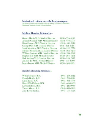 13
Institutional references available upon request.
Atkinson’s currently services approximately 70 long Term Care communities
Within the Northeast Florida & Central region.
Medical Director References –
Gaines Martin M.D. Medical Director (904) - 994- 0102
Ammala Cantrell M.D. Medical Director (904) - 673-5553
David Samara M.D. Medical Director (904) - 451- 5378
George Platt M.D. Medical Director (904 - 264- 4510
Mark Messinese M.D. Medical Director (904) - 247- 7778
Michael Stephens M.D. Medical Director (904) - 264- 9293
William Sessions M.D. Medical Director (904) - 264- 8621
Stephen Gill M.D. Medical Director (904) - 264- 6404
Rick Sanders M.D. Medical Director (904) - 318- 7487
Zhi Jian Yu M.D. Medical Director (904) - 751- 6200
James Lowlor M.D. Medical Director (904) - 265-8209
Directors of Nursing References –
Willar Spencer, R.N. (904) - 278-4442
Pamela Bently, R.N. (904) - 731-8230
Linda Jones, R.N. (904) - 834-7578
Darcell McClelland, R.N. (904) – 646-4699
Latwanda Ford, R.N. (904) - 246-9900
Tamra Moore, R.N. (904) - 636 -0142
Jane Kowalski R.N. (904) – 724-4726
 
